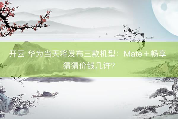 开云 华为当天将发布三款机型：Mate＋畅享 猜猜价钱几许？
