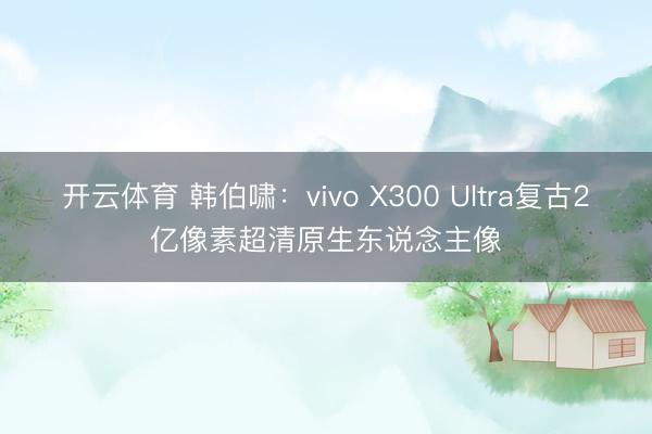 开云体育 韩伯啸：vivo X300 Ultra复古2亿像素超清原生东说念主像