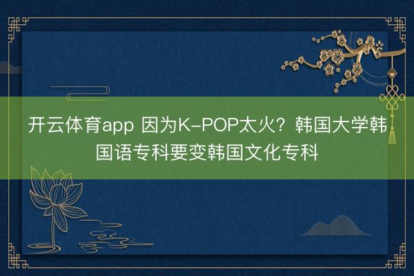 开云体育app 因为K-POP太火？韩国大学韩国语专科要变韩国文化专科