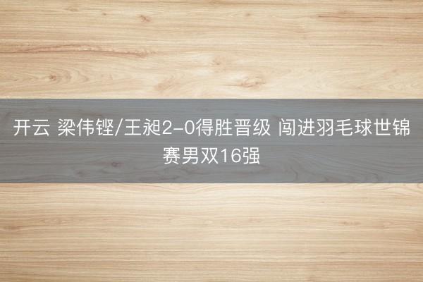 开云 梁伟铿/王昶2-0得胜晋级 闯进羽毛球世锦赛男双16强