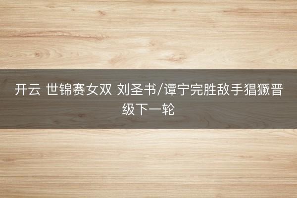 开云 世锦赛女双 刘圣书/谭宁完胜敌手猖獗晋级下一轮