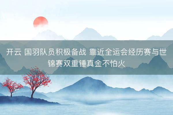 开云 国羽队员积极备战 靠近全运会经历赛与世锦赛双重锤真金不怕火