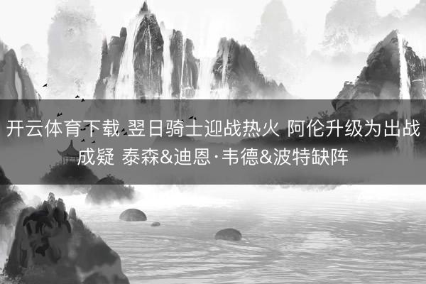 开云体育下载 翌日骑士迎战热火 阿伦升级为出战成疑 泰森&迪恩·韦德&波特缺阵