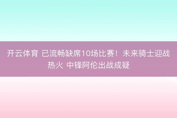 开云体育 已流畅缺席10场比赛！未来骑士迎战热火 中锋阿伦出战成疑