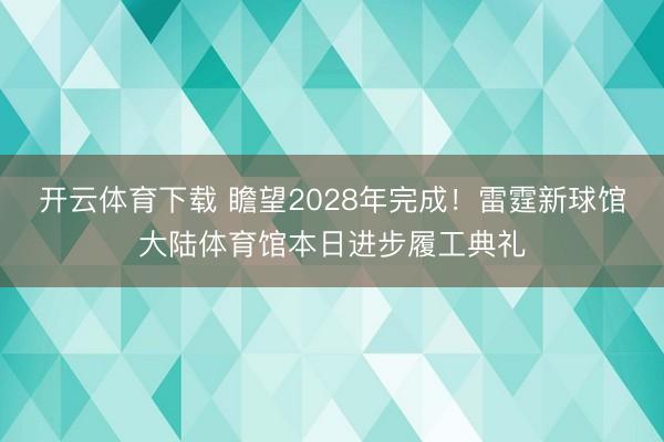 开云体育下载 瞻望2028年完成！雷霆新球馆大陆体育馆本日进步履工典礼