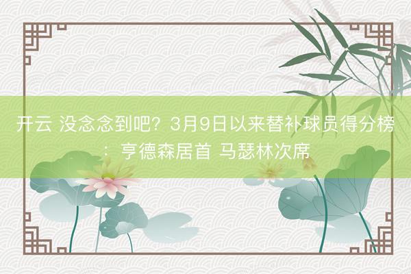 开云 没念念到吧？3月9日以来替补球员得分榜：亨德森居首 马瑟林次席