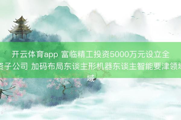 开云体育app 富临精工投资5000万元设立全资子公司 加码布局东谈主形机器东谈主智能要津领域