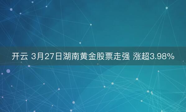 开云 3月27日湖南黄金股票走强 涨超3.98%