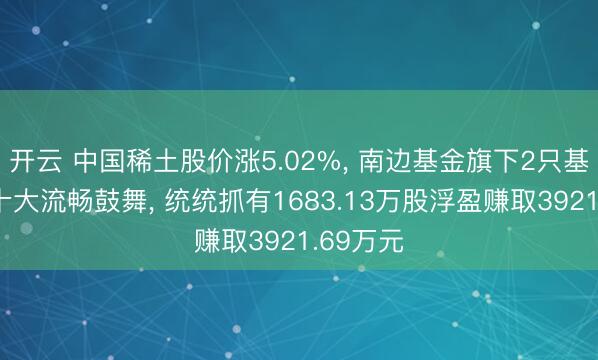 开云 中国稀土股价涨5.02%, 南边基金旗下2只基金位居十大流畅鼓舞, 统统抓有1683.13万股浮盈赚取3921.69万元