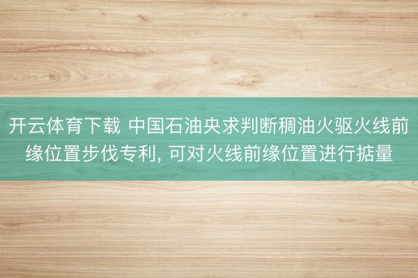 开云体育下载 中国石油央求判断稠油火驱火线前缘位置步伐专利, 可对火线前缘位置进行掂量