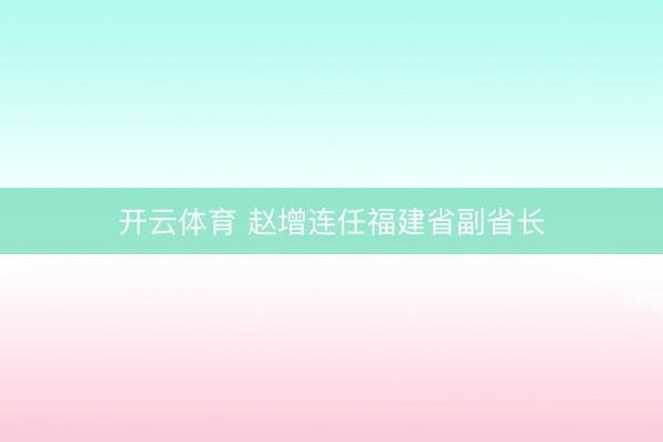 开云体育 赵增连任福建省副省长