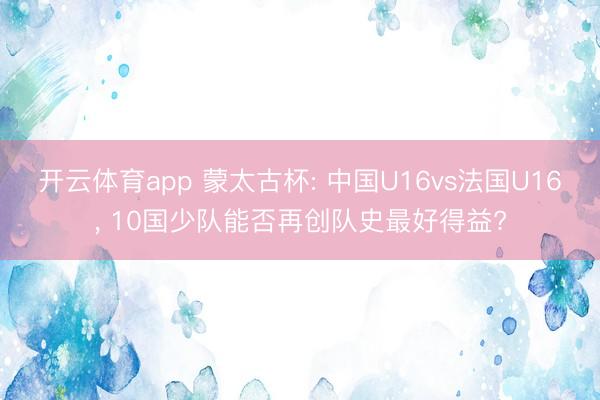 开云体育app 蒙太古杯: 中国U16vs法国U16, 10国少队能否再创队史最好得益?