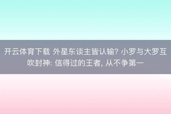 开云体育下载 外星东谈主皆认输? 小罗与大罗互吹封神: 信得过的王者, 从不争第一