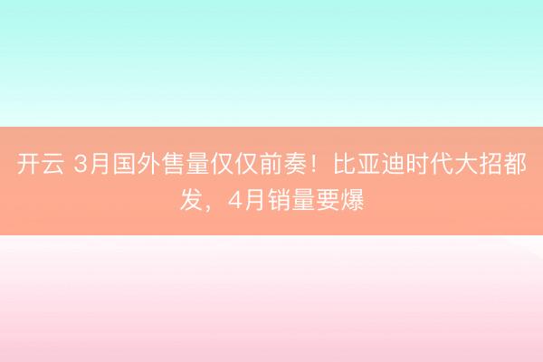开云 3月国外售量仅仅前奏！比亚迪时代大招都发，4月销量要爆
