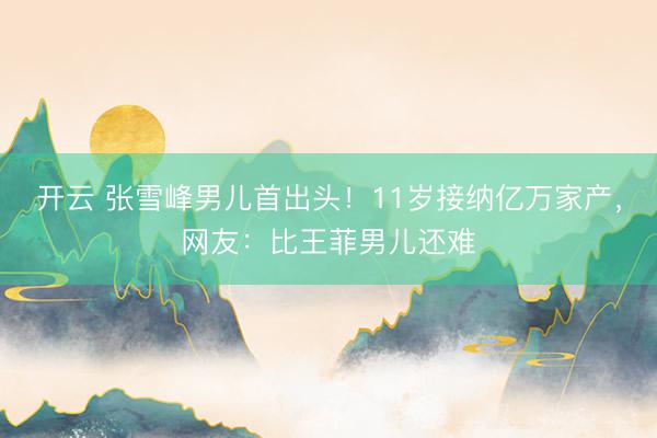开云 张雪峰男儿首出头！11岁接纳亿万家产，网友：比王菲男儿还难