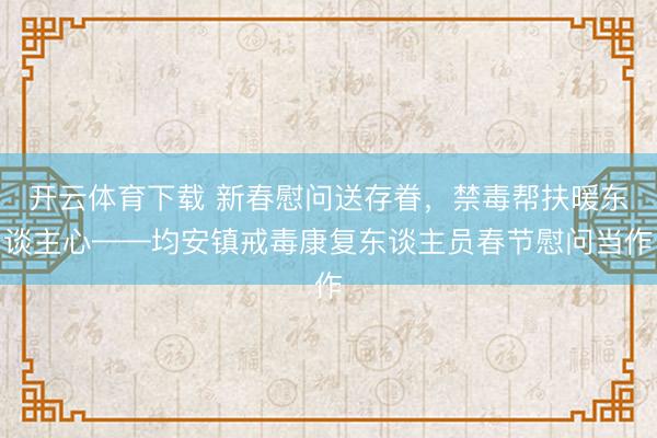 开云体育下载 新春慰问送存眷，禁毒帮扶暖东谈主心——均安镇戒毒康复东谈主员春节慰问当作