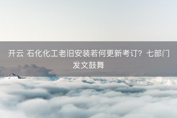开云 石化化工老旧安装若何更新考订？七部门发文鼓舞