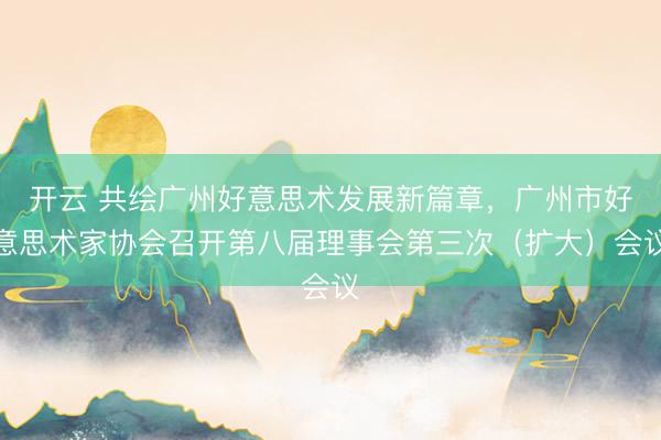 开云 共绘广州好意思术发展新篇章,广州市好意思术家协会召开第八届理事会第三次(扩大)会议