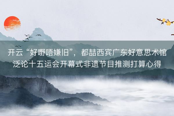 开云 “好嘢唔嫌旧”，都喆西宾广东好意思术馆泛论十五运会开幕式非遗节目推测打算心得