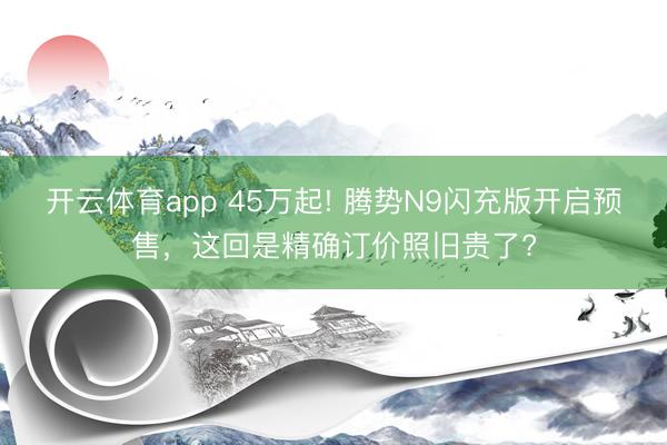 开云体育app 45万起! 腾势N9闪充版开启预售，这回是精确订价照旧贵了?