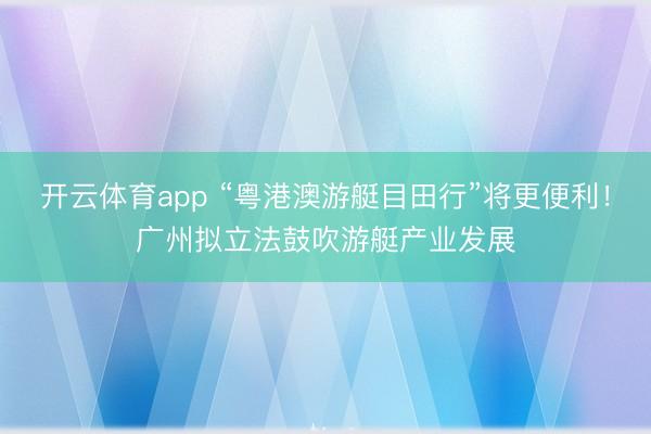开云体育app “粤港澳游艇目田行”将更便利!广州拟立法鼓吹游艇产业发展