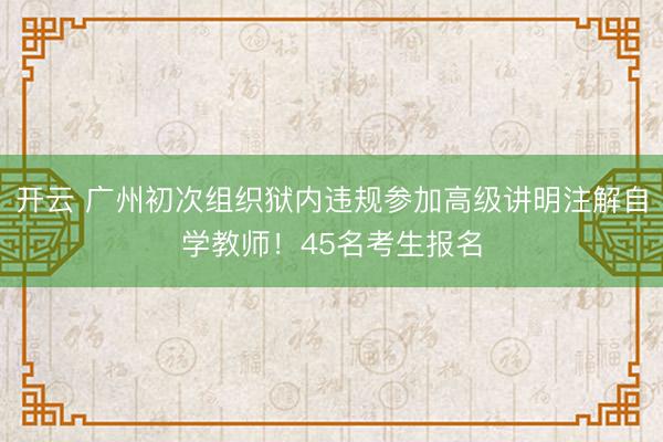 开云 广州初次组织狱内违规参加高级讲明注解自学教师!45名考生报名