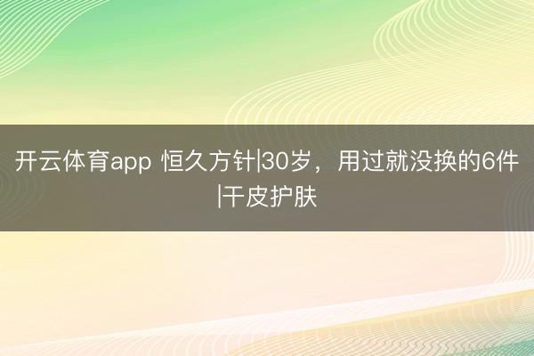 开云体育app 恒久方针|30岁，用过就没换的6件|干皮护肤