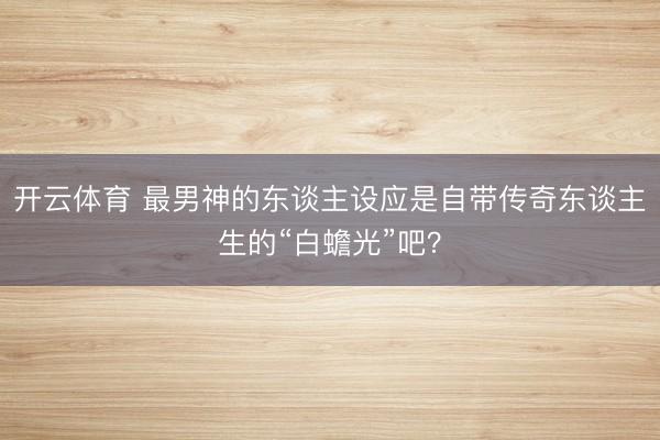 开云体育 最男神的东谈主设应是自带传奇东谈主生的“白蟾光”吧？