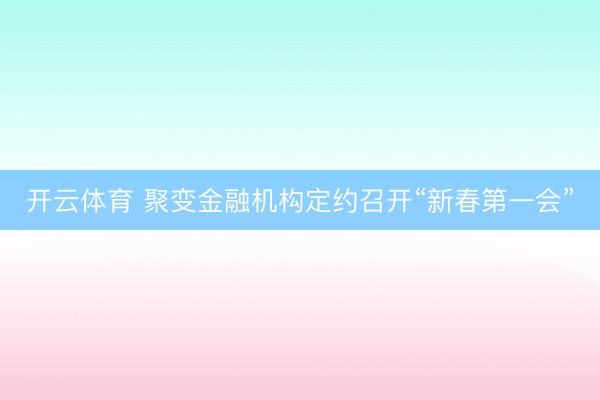 开云体育 聚变金融机构定约召开“新春第一会”