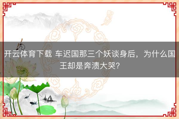 开云体育下载 车迟国那三个妖谈身后，为什么国王却是奔溃大哭？
