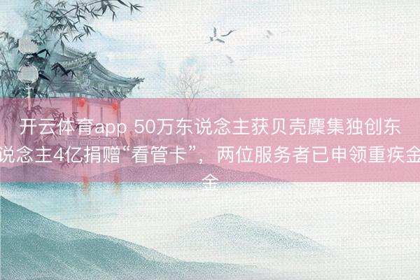 开云体育app 50万东说念主获贝壳麇集独创东说念主4亿捐赠“看管卡”，两位服务者已申领重疾金