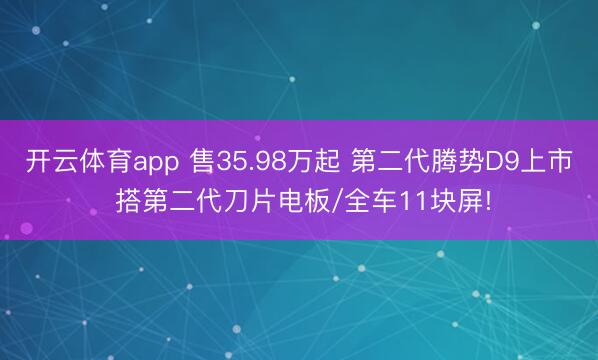 开云体育app 售35.98万起 第二代腾势D9上市 搭第二代刀片电板/全车11块屏!