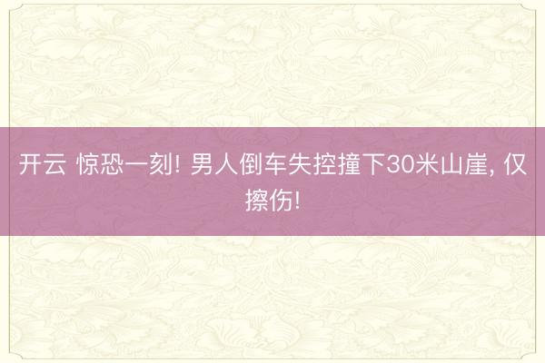 开云 惊恐一刻! 男人倒车失控撞下30米山崖， 仅擦伤!