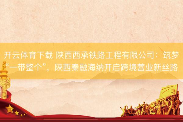 开云体育下载 陕西西承铁路工程有限公司：筑梦“一带整个”，陕西秦融海纳开启跨境营业新丝路