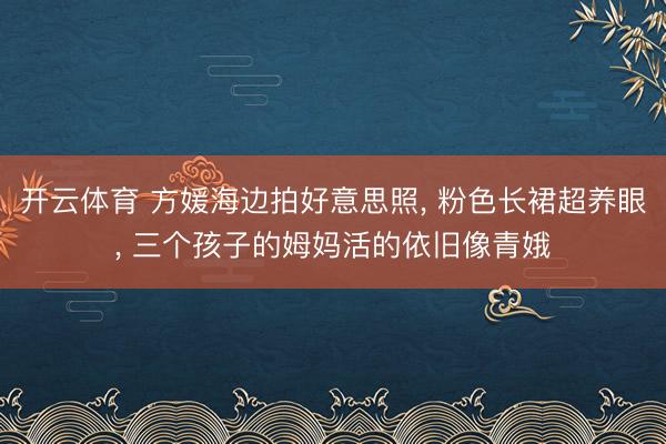 开云体育 方媛海边拍好意思照， 粉色长裙超养眼， 三个孩子的姆妈活的依旧像青娥