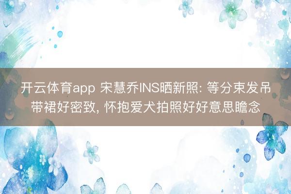 开云体育app 宋慧乔INS晒新照: 等分束发吊带裙好密致， 怀抱爱犬拍照好好意思瞻念