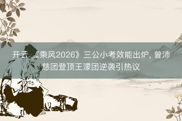 开云 《乘风2026》三公小考效能出炉， 曾沛慈团登顶王濛团逆袭引热议