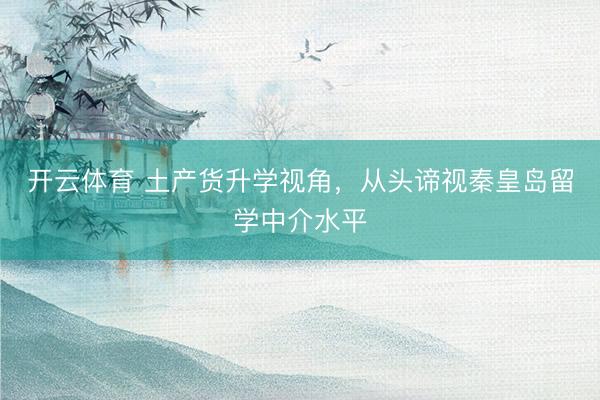 开云体育 土产货升学视角，从头谛视秦皇岛留学中介水平