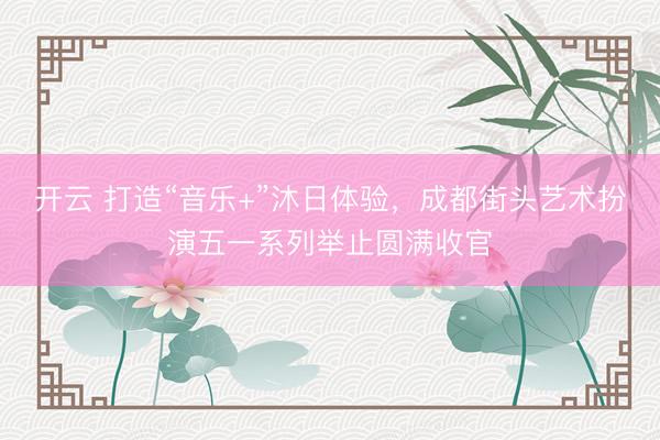 开云 打造“音乐+”沐日体验，成都街头艺术扮演五一系列举止圆满收官