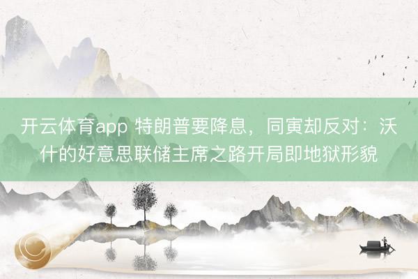 开云体育app 特朗普要降息，同寅却反对：沃什的好意思联储主席之路开局即地狱形貌