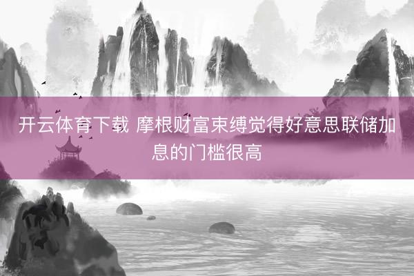 开云体育下载 摩根财富束缚觉得好意思联储加息的门槛很高