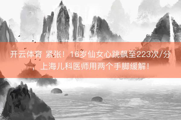 开云体育 紧张！16岁仙女心跳飙至223次/分，上海儿科医师用两个手脚缓解！