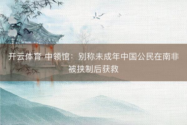 开云体育 中领馆：别称未成年中国公民在南非被挟制后获救